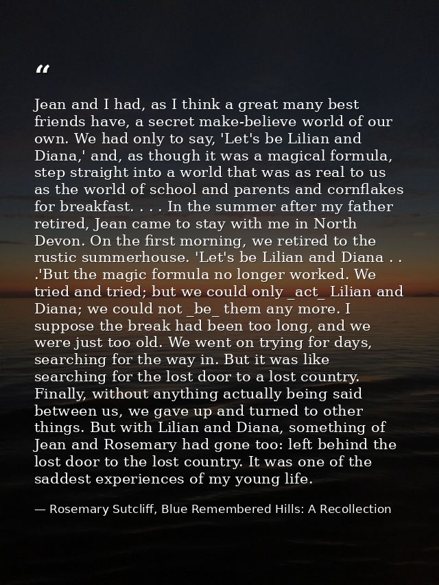 Jean and I had, as I think a great many best friends have, a secret make-believe world of our own. We had only to say, ' — Rosemary Sutcliff, Blue Remembered Hills: A Recollection