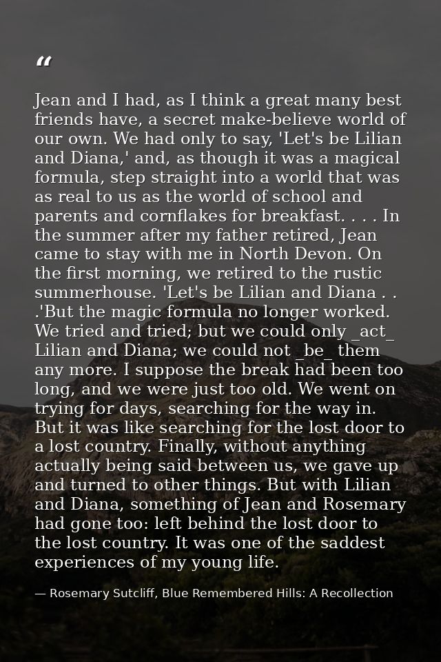 Jean and I had, as I think a great many best friends have, a secret make-believe world of our own. We had only to say, ' — Rosemary Sutcliff, Blue Remembered Hills: A Recollection