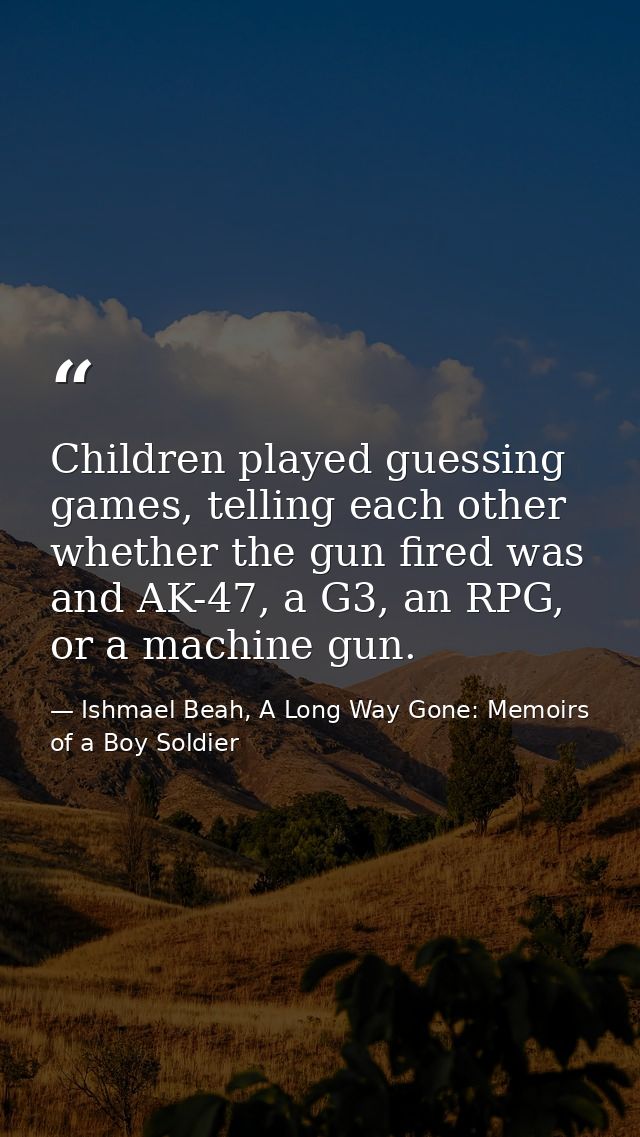 Children played guessing games, telling each other whether the gun fired was and AK-47, a G3, an RPG, or a machine gun. — Ishmael Beah, A Long Way Gone: Memoirs of a Boy Soldier