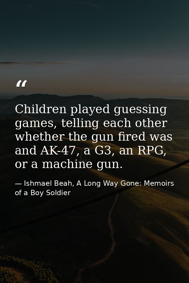 Children played guessing games, telling each other whether the gun fired was and AK-47, a G3, an RPG, or a machine gun. — Ishmael Beah, A Long Way Gone: Memoirs of a Boy Soldier