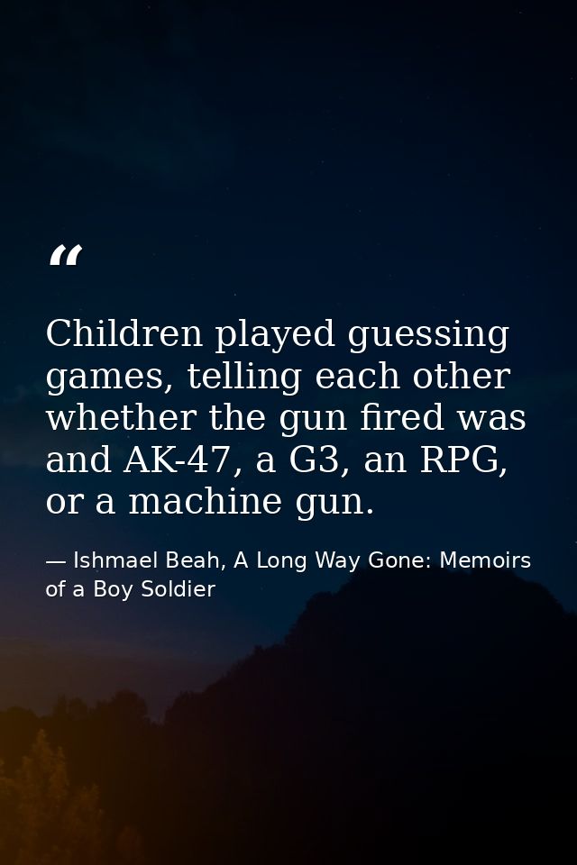 Children played guessing games, telling each other whether the gun fired was and AK-47, a G3, an RPG, or a machine gun. — Ishmael Beah, A Long Way Gone: Memoirs of a Boy Soldier