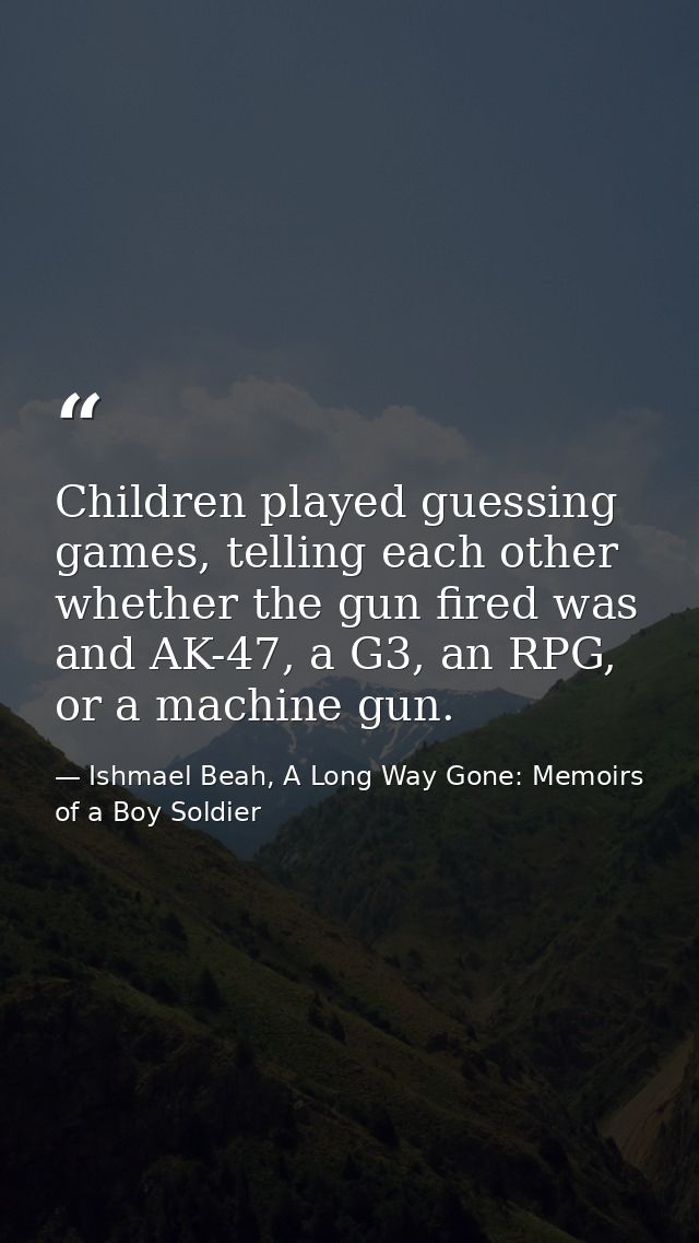 Children played guessing games, telling each other whether the gun fired was and AK-47, a G3, an RPG, or a machine gun. — Ishmael Beah, A Long Way Gone: Memoirs of a Boy Soldier