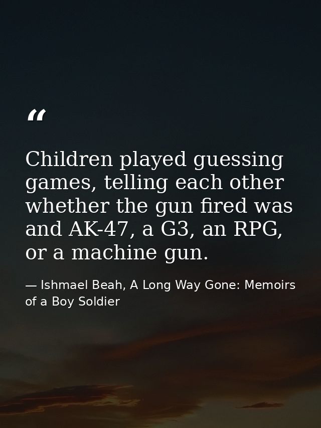 Children played guessing games, telling each other whether the gun fired was and AK-47, a G3, an RPG, or a machine gun. — Ishmael Beah, A Long Way Gone: Memoirs of a Boy Soldier