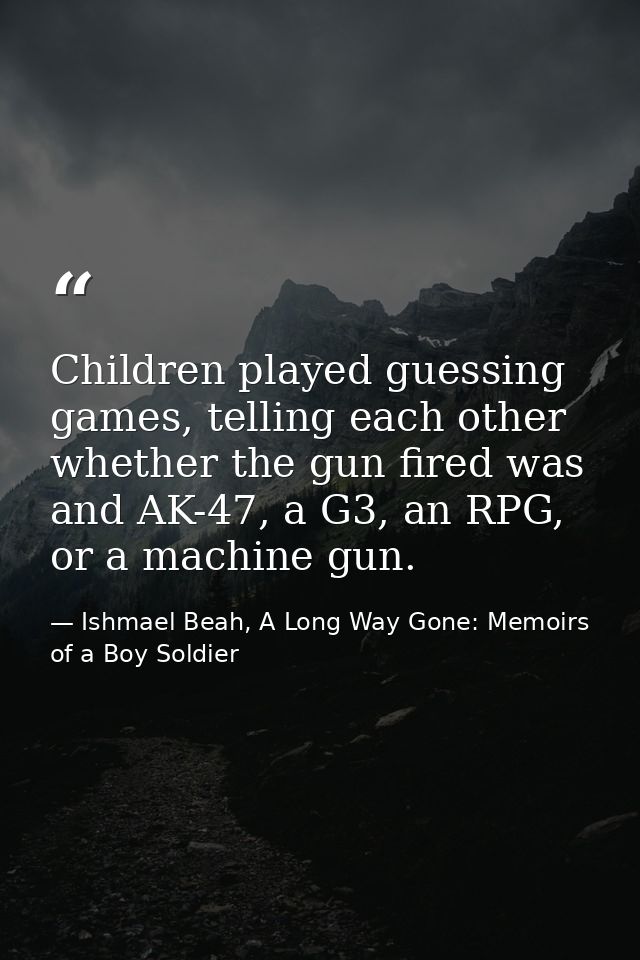 Children played guessing games, telling each other whether the gun fired was and AK-47, a G3, an RPG, or a machine gun. — Ishmael Beah, A Long Way Gone: Memoirs of a Boy Soldier