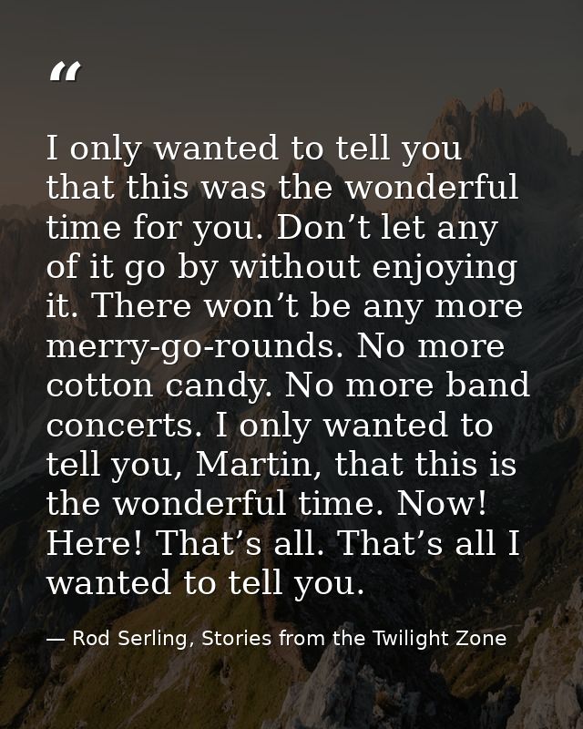 I only wanted to tell you that this was the wonderful time for you. Don’t let any of it go by without enjoying it. There — Rod Serling, Stories from the Twilight Zone