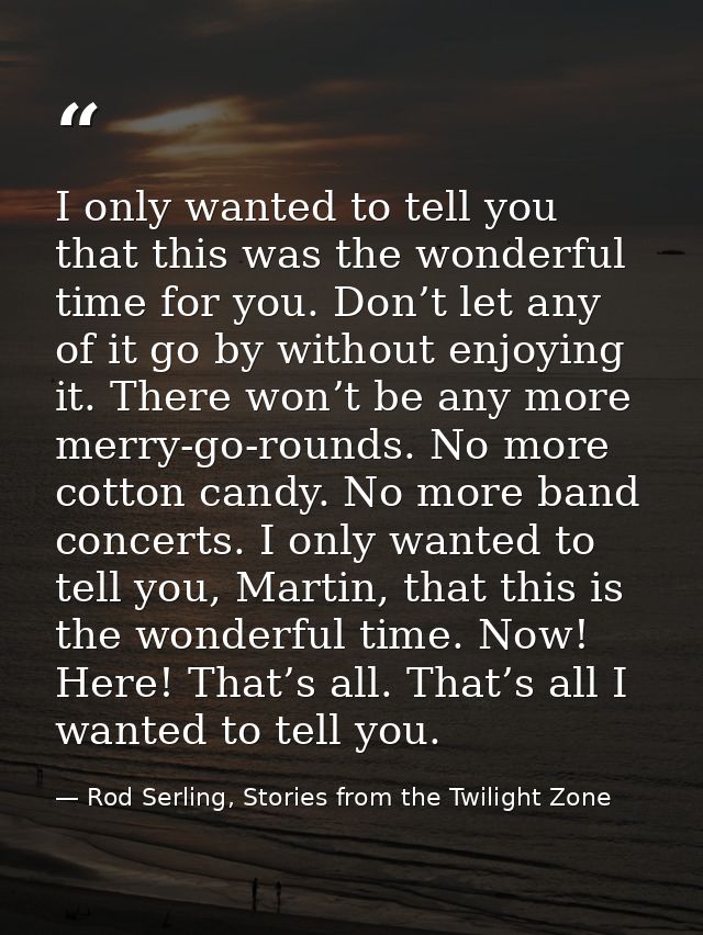 I only wanted to tell you that this was the wonderful time for you. Don’t let any of it go by without enjoying it. There — Rod Serling, Stories from the Twilight Zone