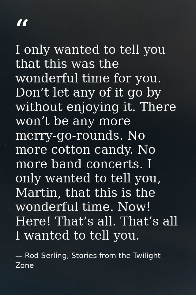 I only wanted to tell you that this was the wonderful time for you. Don’t let any of it go by without enjoying it. There — Rod Serling, Stories from the Twilight Zone