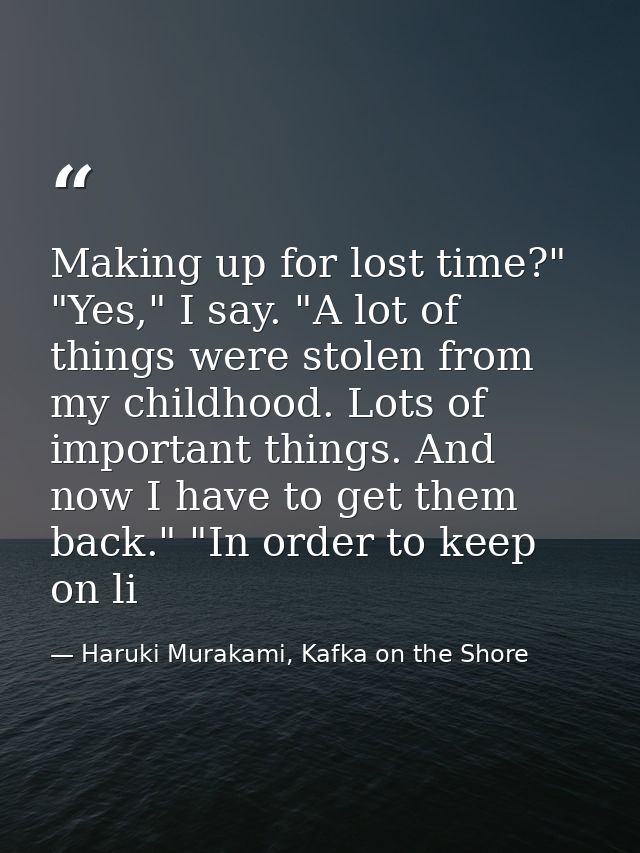 Making up for lost time?" "Yes," I say. "A lot of things were stolen from my childhood. Lots of important things. And no — Haruki Murakami, Kafka on the Shore