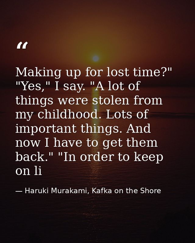 Making up for lost time?" "Yes," I say. "A lot of things were stolen from my childhood. Lots of important things. And no — Haruki Murakami, Kafka on the Shore