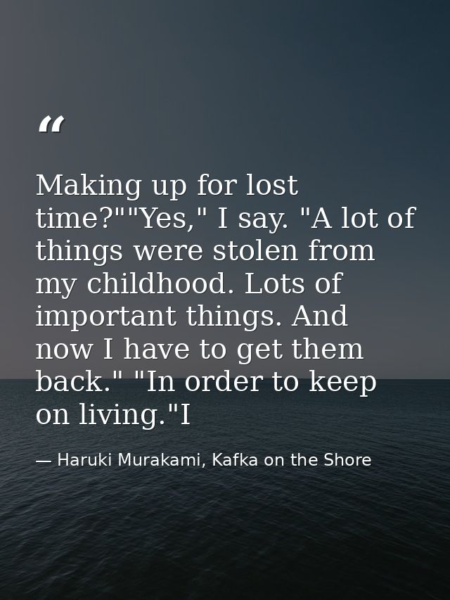 Making up for lost time?""Yes," I say. "A lot of things were stolen from my childhood. Lots of important things. And now — Haruki Murakami, Kafka on the Shore