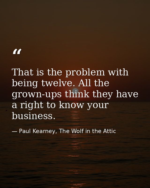 That is the problem with being twelve. All the grown-ups think they have a right to know your business. — Paul Kearney, The Wolf in the Attic
