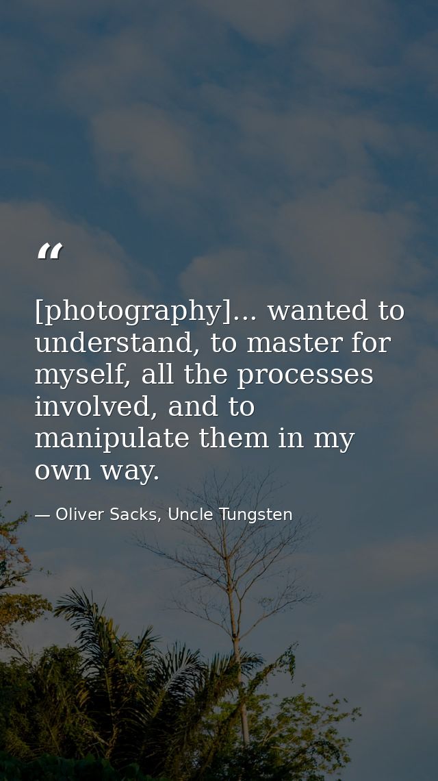 [photography]... wanted to understand, to master for myself, all the processes involved, and to manipulate them in my ow — Oliver Sacks, Uncle Tungsten