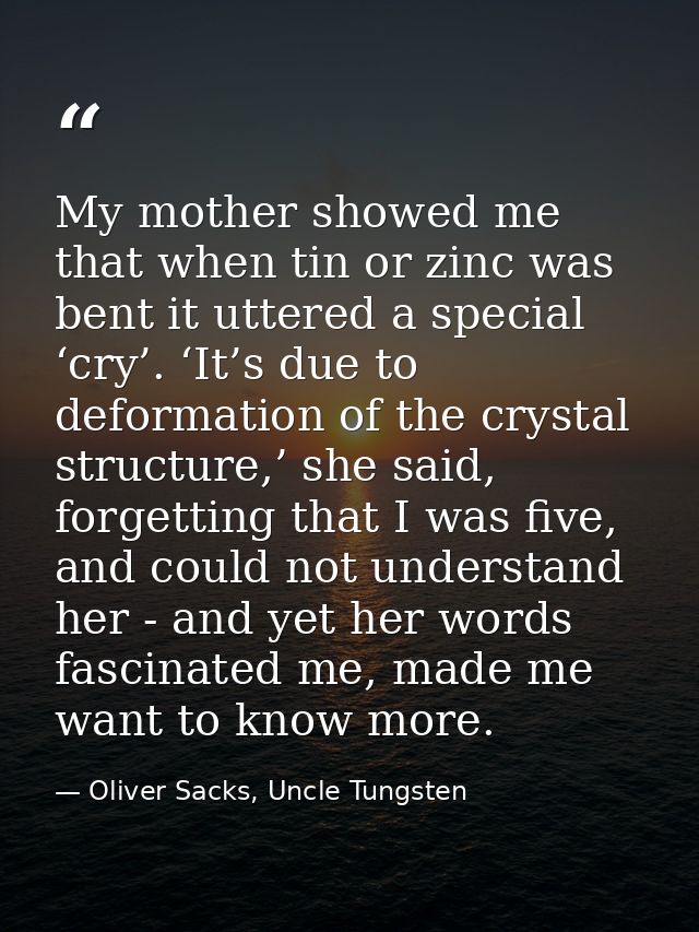 My mother showed me that when tin or zinc was bent it uttered a special ‘cry’. ‘It’s due to deformation of the crystal s — Oliver Sacks, Uncle Tungsten