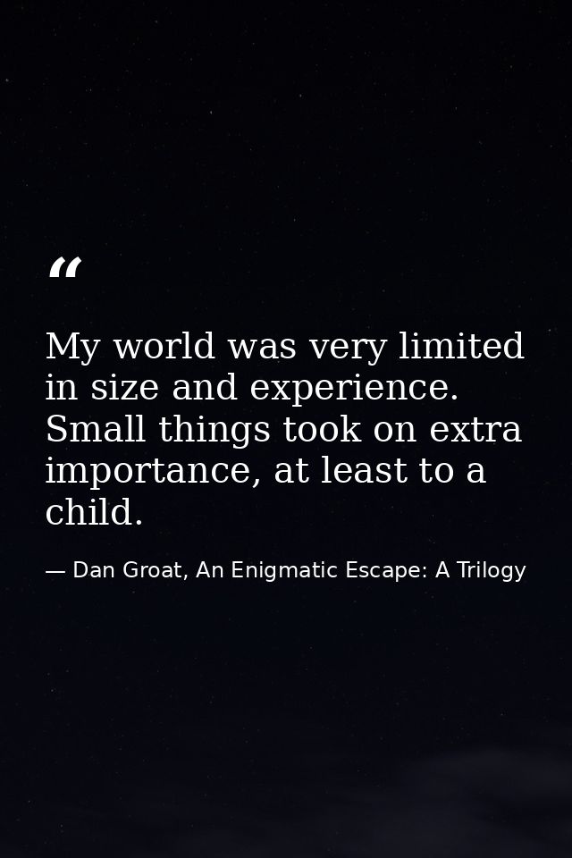 My world was very limited in size and experience. Small things took on extra importance, at least to a child. — Dan Groat, An Enigmatic Escape: A Trilogy