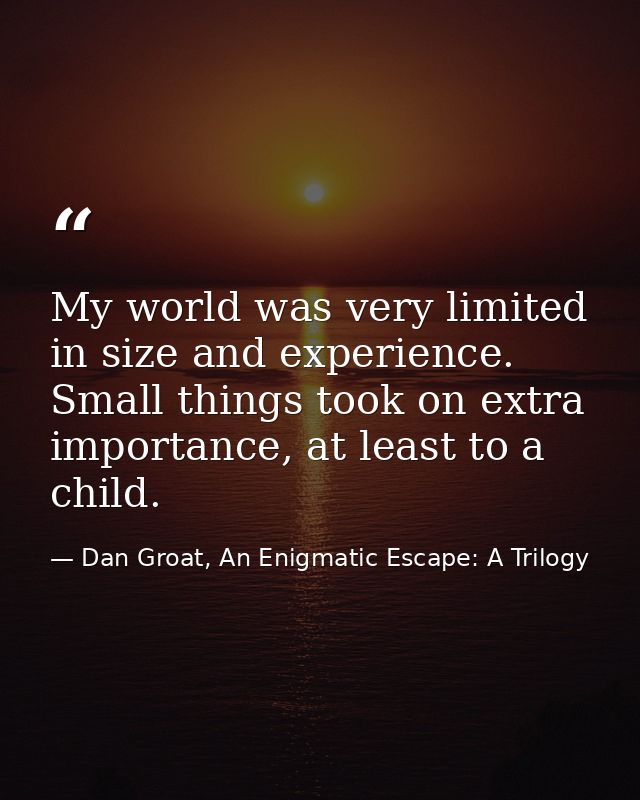 My world was very limited in size and experience. Small things took on extra importance, at least to a child. — Dan Groat, An Enigmatic Escape: A Trilogy