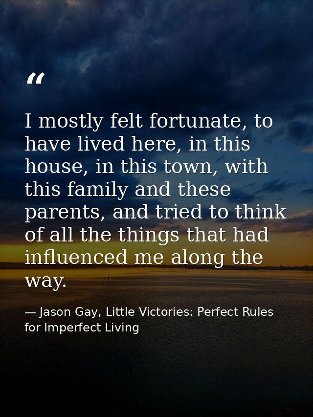 I mostly felt fortunate, to have lived here, in this house, in this town, with this family and these parents, and tried  — Jason Gay, Little Victories: Perfect Rules for Imperfect Living