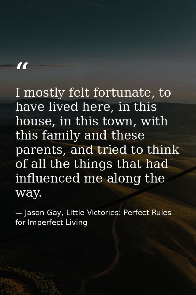 I mostly felt fortunate, to have lived here, in this house, in this town, with this family and these parents, and tried  — Jason Gay, Little Victories: Perfect Rules for Imperfect Living