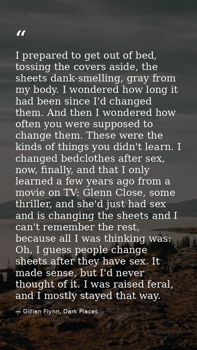 I prepared to get out of bed, tossing the covers aside, the sheets dank-smelling, gray from my body. I wondered how long — Gillian Flynn, Dark Places