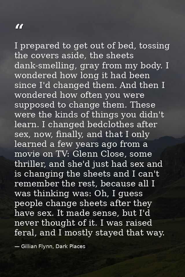 I prepared to get out of bed, tossing the covers aside, the sheets dank-smelling, gray from my body. I wondered how long — Gillian Flynn, Dark Places
