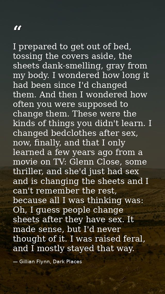 I prepared to get out of bed, tossing the covers aside, the sheets dank-smelling, gray from my body. I wondered how long — Gillian Flynn, Dark Places