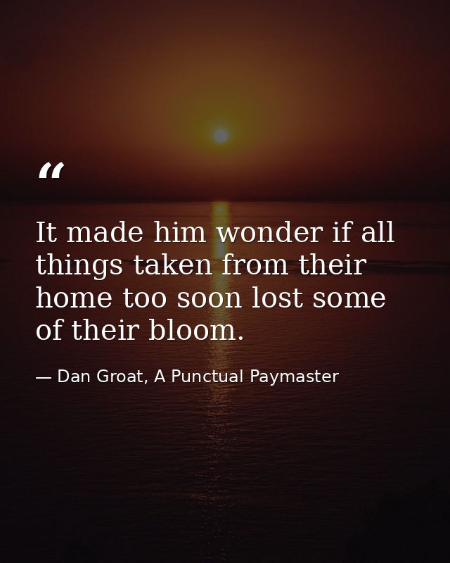It made him wonder if all things taken from their home too soon lost some of their bloom. — Dan Groat, A Punctual Paymaster