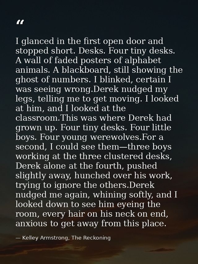I glanced in the first open door and stopped short. Desks. Four tiny desks. A wall of faded posters of alphabet animals. — Kelley Armstrong, The Reckoning