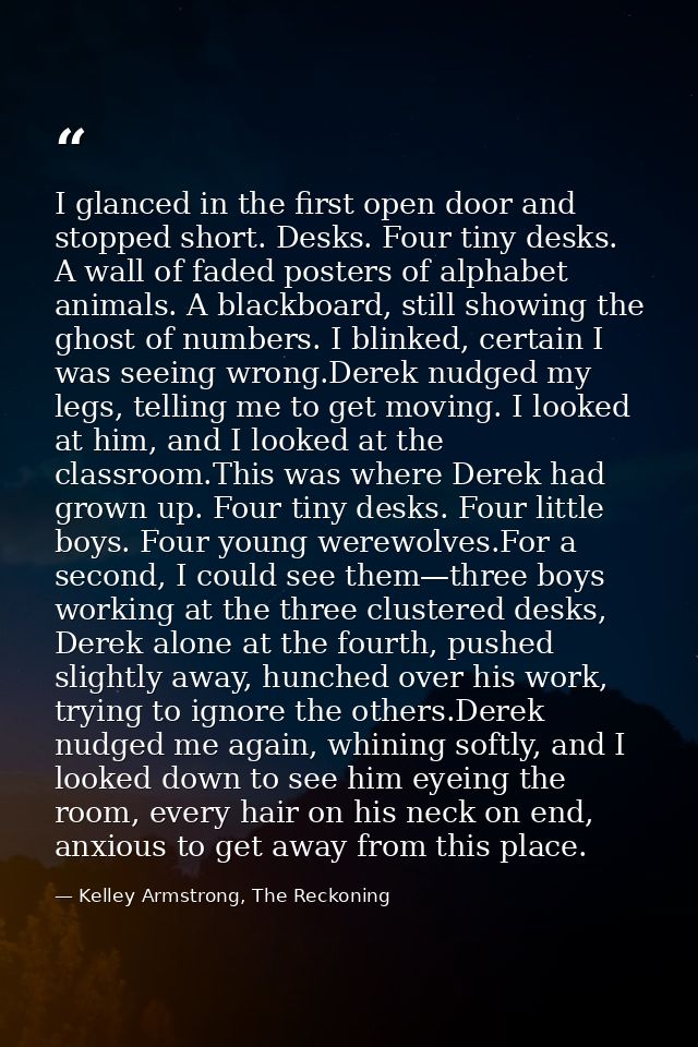 I glanced in the first open door and stopped short. Desks. Four tiny desks. A wall of faded posters of alphabet animals. — Kelley Armstrong, The Reckoning