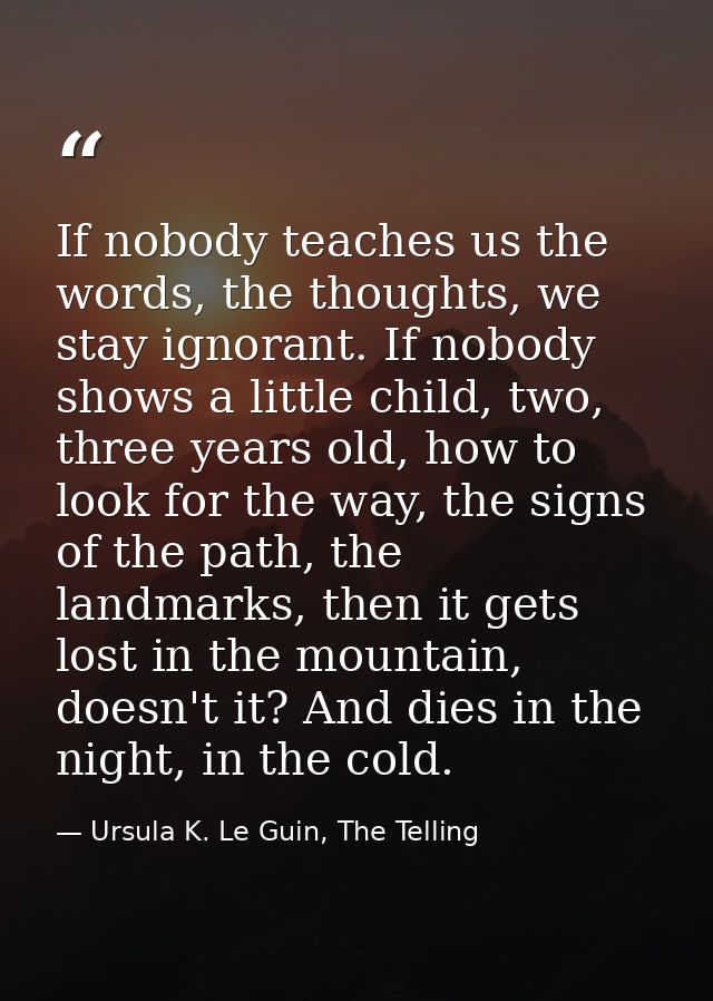 If nobody teaches us the words, the thoughts, we stay ignorant. If nobody shows a little child, two, three years old, ho — Ursula K. Le Guin, The Telling
