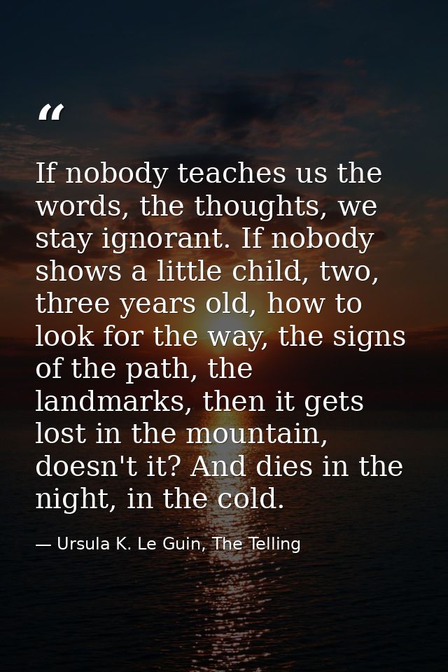 If nobody teaches us the words, the thoughts, we stay ignorant. If nobody shows a little child, two, three years old, ho — Ursula K. Le Guin, The Telling