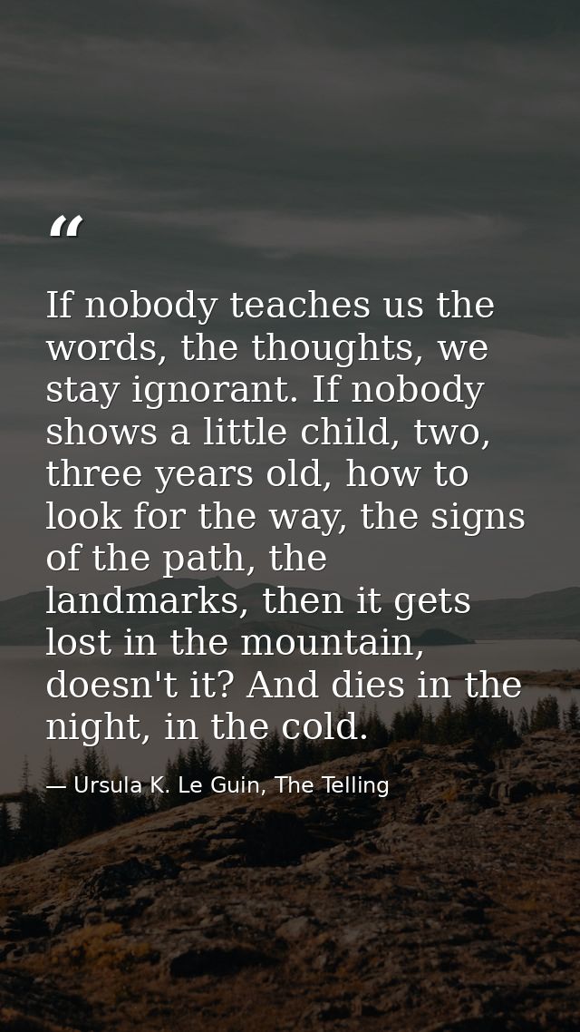 If nobody teaches us the words, the thoughts, we stay ignorant. If nobody shows a little child, two, three years old, ho — Ursula K. Le Guin, The Telling