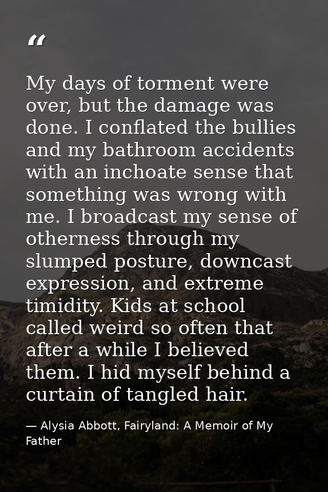 My days of torment were over, but the damage was done. I conflated the bullies and my bathroom accidents with an inchoat — Alysia Abbott, Fairyland: A Memoir of My Father