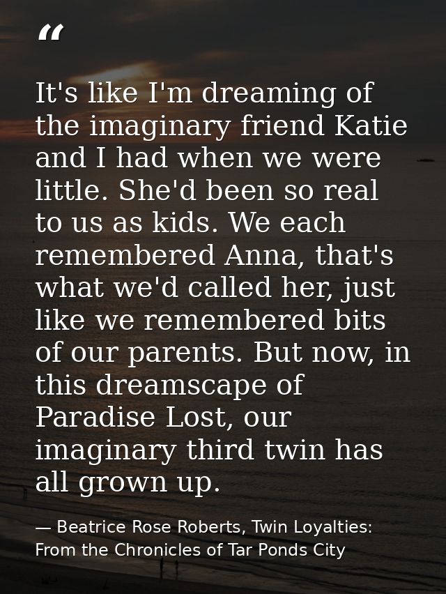 It's like I'm dreaming of the imaginary friend Katie and I had when we were little. She'd been so real to us as kids. We — Beatrice Rose Roberts, Twin Loyalties: From the Chronicles of Tar Ponds City