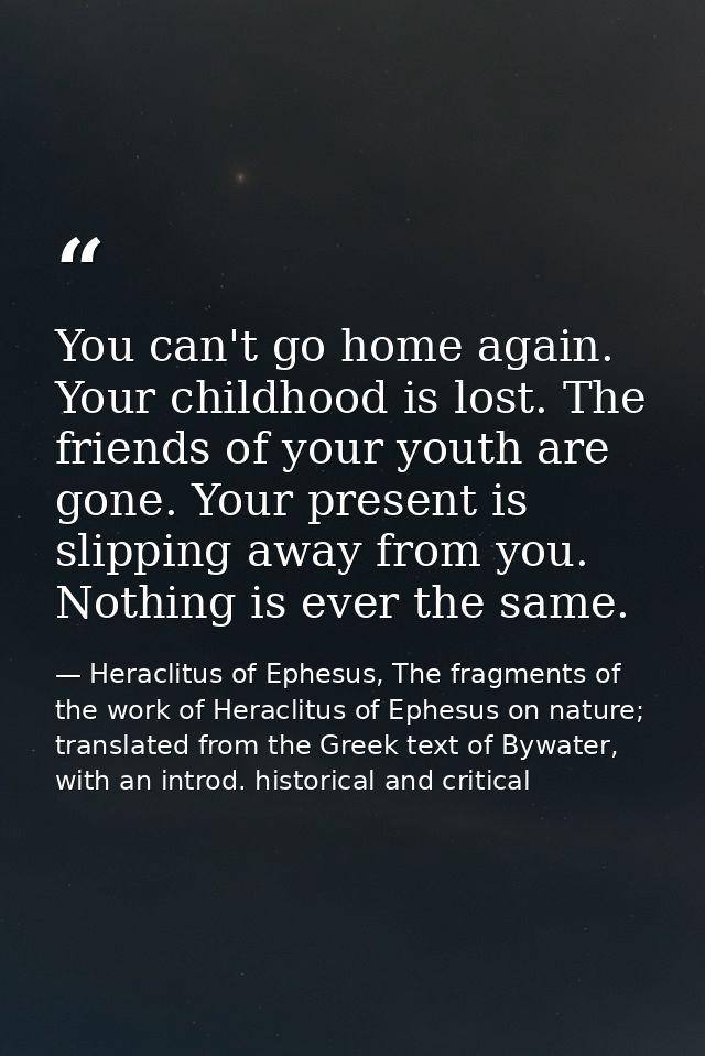 You can't go home again. Your childhood is lost. The friends of your youth are gone. Your present is slipping away from  — Heraclitus of Ephesus, The fragments of the work of Heraclitus of Ephesus on nature; translated from the Greek text of Bywater, with an introd. historical and critical