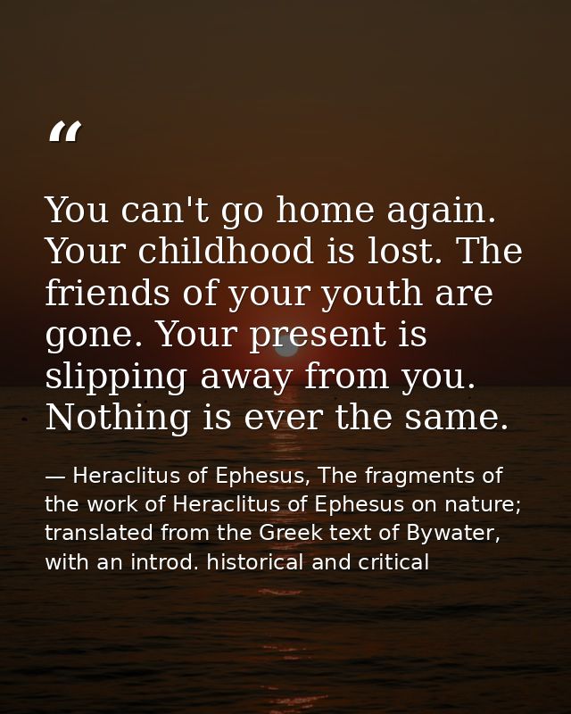 You can't go home again. Your childhood is lost. The friends of your youth are gone. Your present is slipping away from  — Heraclitus of Ephesus, The fragments of the work of Heraclitus of Ephesus on nature; translated from the Greek text of Bywater, with an introd. historical and critical