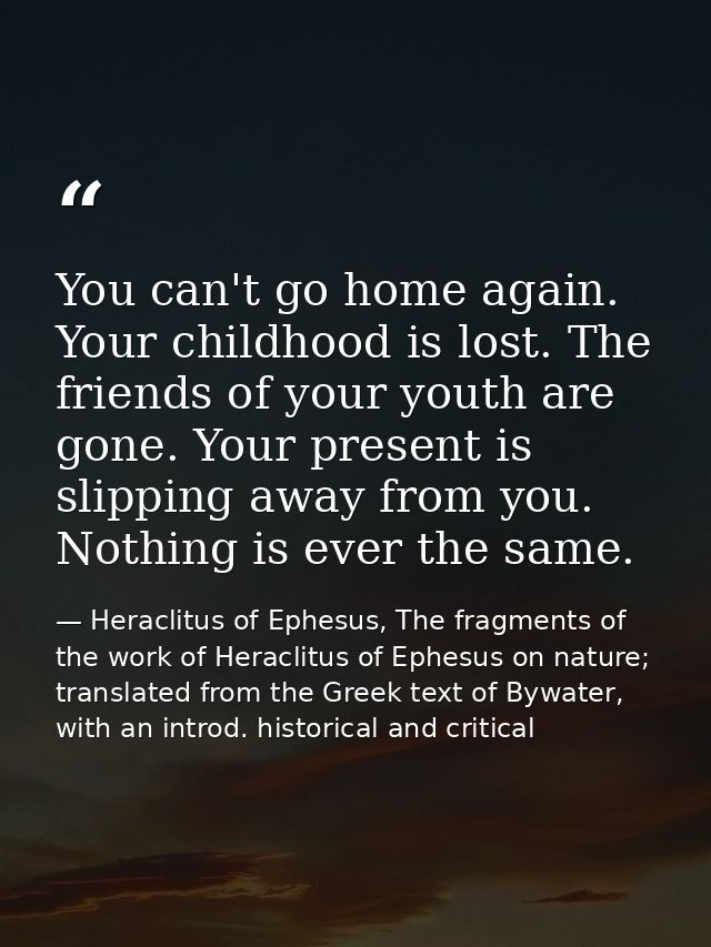 You can't go home again. Your childhood is lost. The friends of your youth are gone. Your present is slipping away from  — Heraclitus of Ephesus, The fragments of the work of Heraclitus of Ephesus on nature; translated from the Greek text of Bywater, with an introd. historical and critical