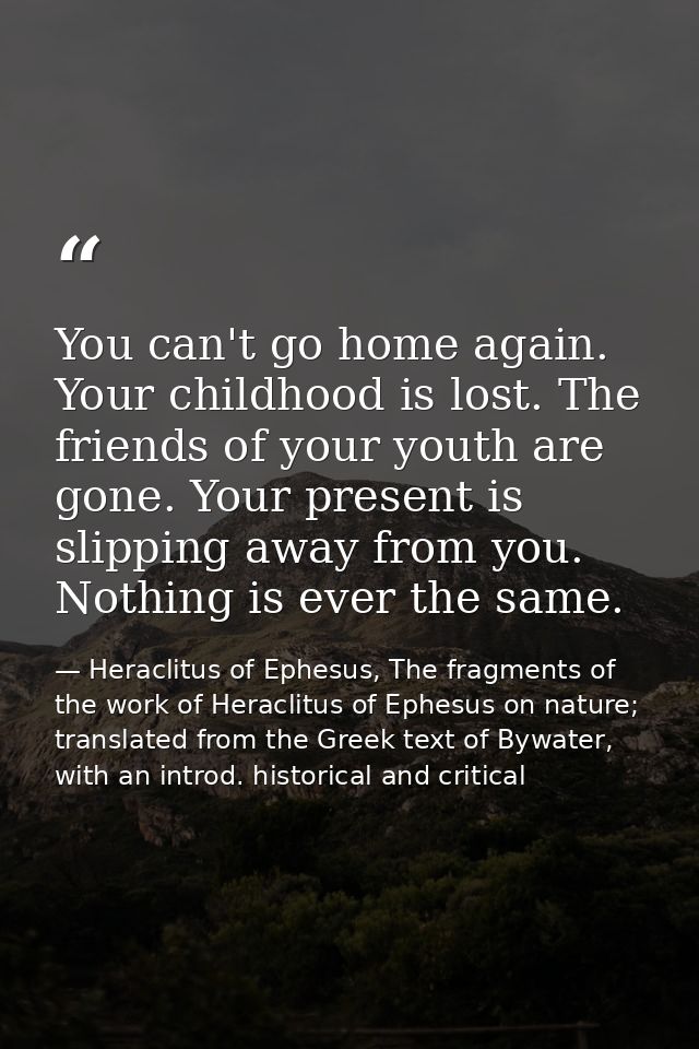 You can't go home again. Your childhood is lost. The friends of your youth are gone. Your present is slipping away from  — Heraclitus of Ephesus, The fragments of the work of Heraclitus of Ephesus on nature; translated from the Greek text of Bywater, with an introd. historical and critical