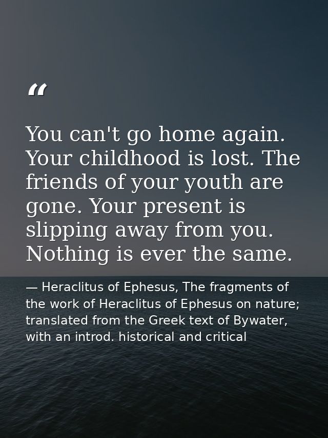 You can't go home again. Your childhood is lost. The friends of your youth are gone. Your present is slipping away from  — Heraclitus of Ephesus, The fragments of the work of Heraclitus of Ephesus on nature; translated from the Greek text of Bywater, with an introd. historical and critical