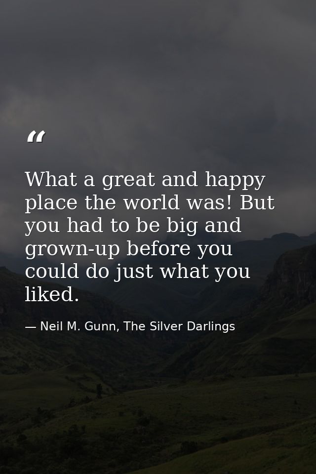What a great and happy place the world was! But you had to be big and grown-up before you could do just what you liked. — Neil M. Gunn, The Silver Darlings
