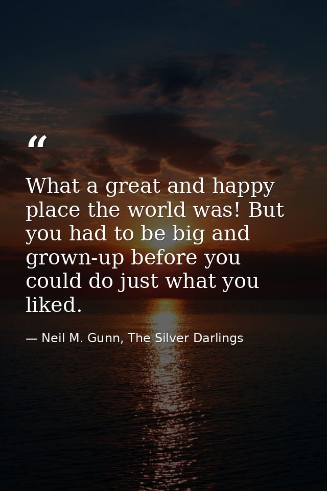 What a great and happy place the world was! But you had to be big and grown-up before you could do just what you liked. — Neil M. Gunn, The Silver Darlings