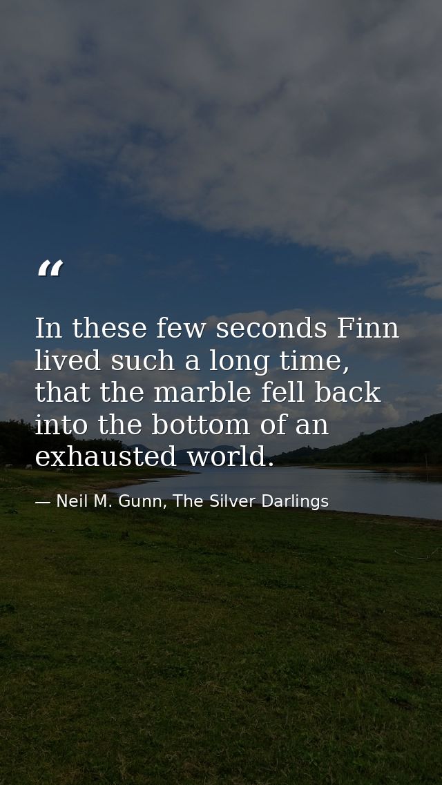 In these few seconds Finn lived such a long time, that the marble fell back into the bottom of an exhausted world. — Neil M. Gunn, The Silver Darlings