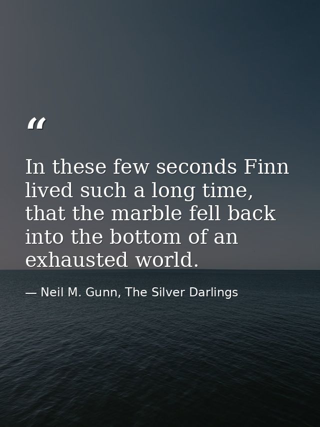 In these few seconds Finn lived such a long time, that the marble fell back into the bottom of an exhausted world. — Neil M. Gunn, The Silver Darlings