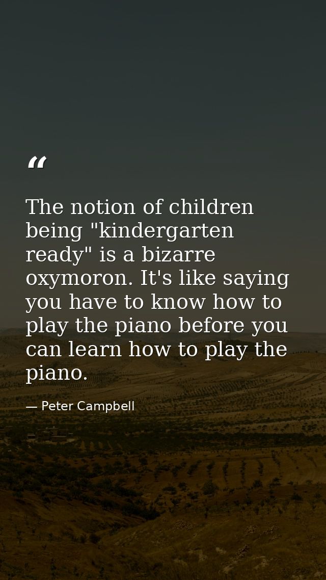 The notion of children being "kindergarten ready" is a bizarre oxymoron. It's like saying you have to know how to play t — Peter Campbell