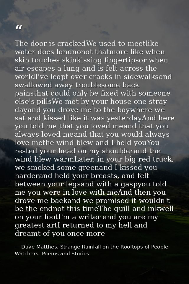 The door is crackedWe used to meetlike water does landnonot thatmore like when skin touches skinkissing fingertipsor whe — Dave Matthes, Strange Rainfall on the Rooftops of People Watchers: Poems and Stories