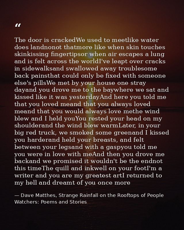 The door is crackedWe used to meetlike water does landnonot thatmore like when skin touches skinkissing fingertipsor whe — Dave Matthes, Strange Rainfall on the Rooftops of People Watchers: Poems and Stories