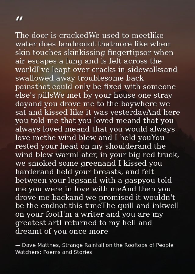 The door is crackedWe used to meetlike water does landnonot thatmore like when skin touches skinkissing fingertipsor whe — Dave Matthes, Strange Rainfall on the Rooftops of People Watchers: Poems and Stories