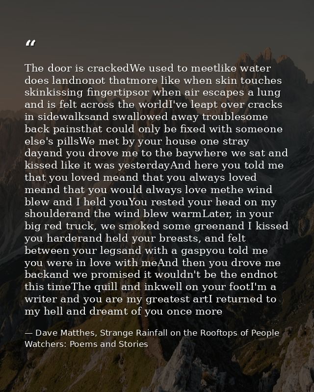 The door is crackedWe used to meetlike water does landnonot thatmore like when skin touches skinkissing fingertipsor whe — Dave Matthes, Strange Rainfall on the Rooftops of People Watchers: Poems and Stories