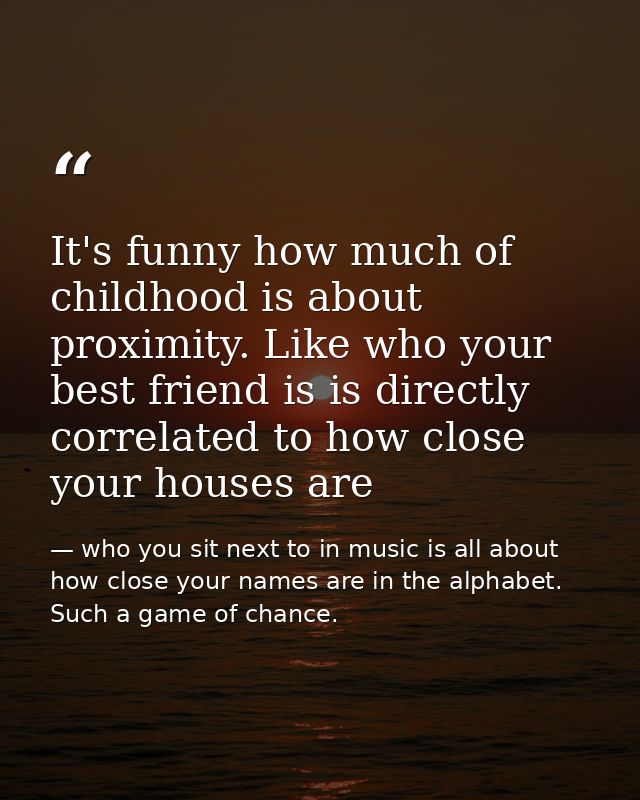 It's funny how much of childhood is about proximity. Like who your best friend is is directly correlated to how close yo — who you sit next to in music is all about how close your names are in the alphabet. Such a game of chance.
