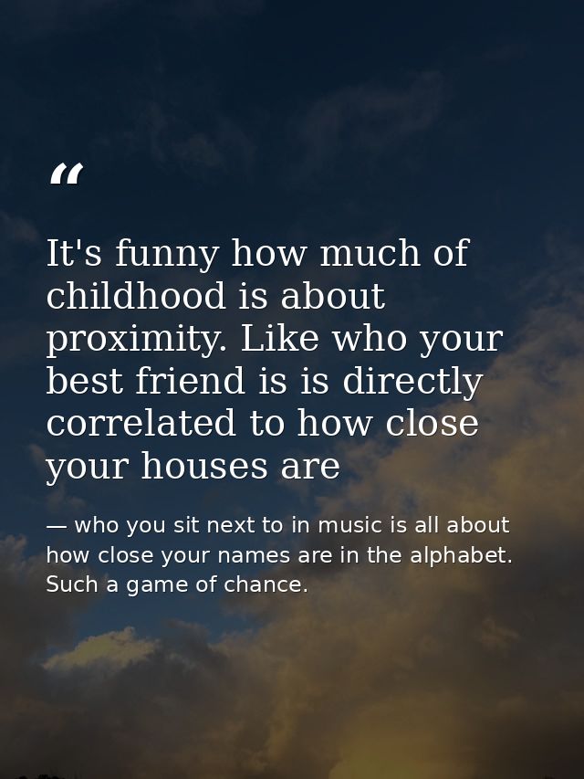 It's funny how much of childhood is about proximity. Like who your best friend is is directly correlated to how close yo — who you sit next to in music is all about how close your names are in the alphabet. Such a game of chance.
