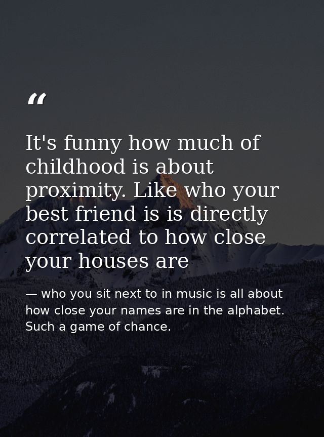 It's funny how much of childhood is about proximity. Like who your best friend is is directly correlated to how close yo — who you sit next to in music is all about how close your names are in the alphabet. Such a game of chance.