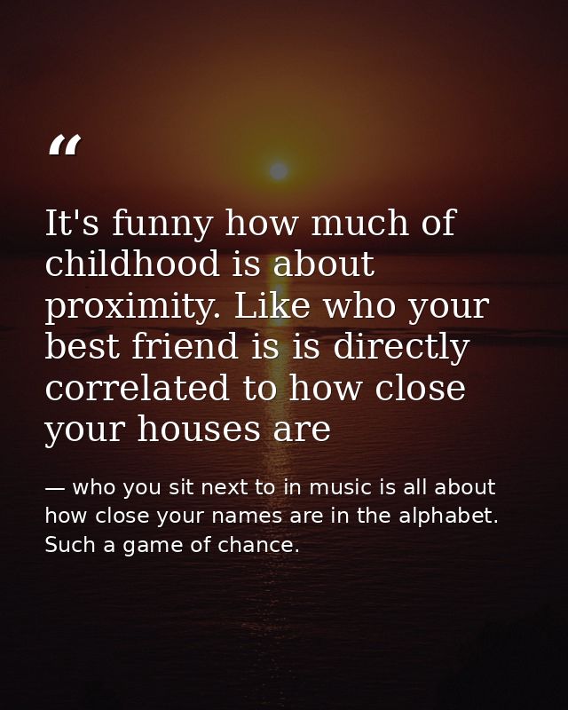 It's funny how much of childhood is about proximity. Like who your best friend is is directly correlated to how close yo — who you sit next to in music is all about how close your names are in the alphabet. Such a game of chance.